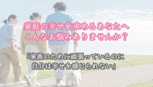 家庭の幸せを求めるあなたへ、こんなお悩みありませんか？家族のために頑張っているのに自分は幸せを感じられない